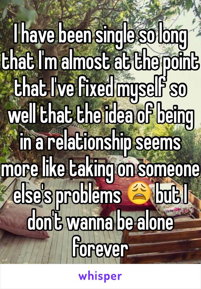 I have been single so long that I'm almost at the point that I've fixed myself so well that the idea of being in a relationship seems more like taking on someone else's problems 😩 but I don't wanna be alone forever 