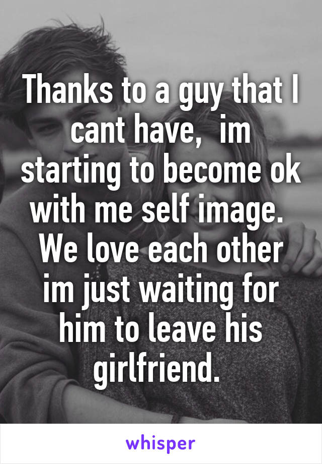 Thanks to a guy that I cant have,  im starting to become ok with me self image. 
We love each other im just waiting for him to leave his girlfriend. 