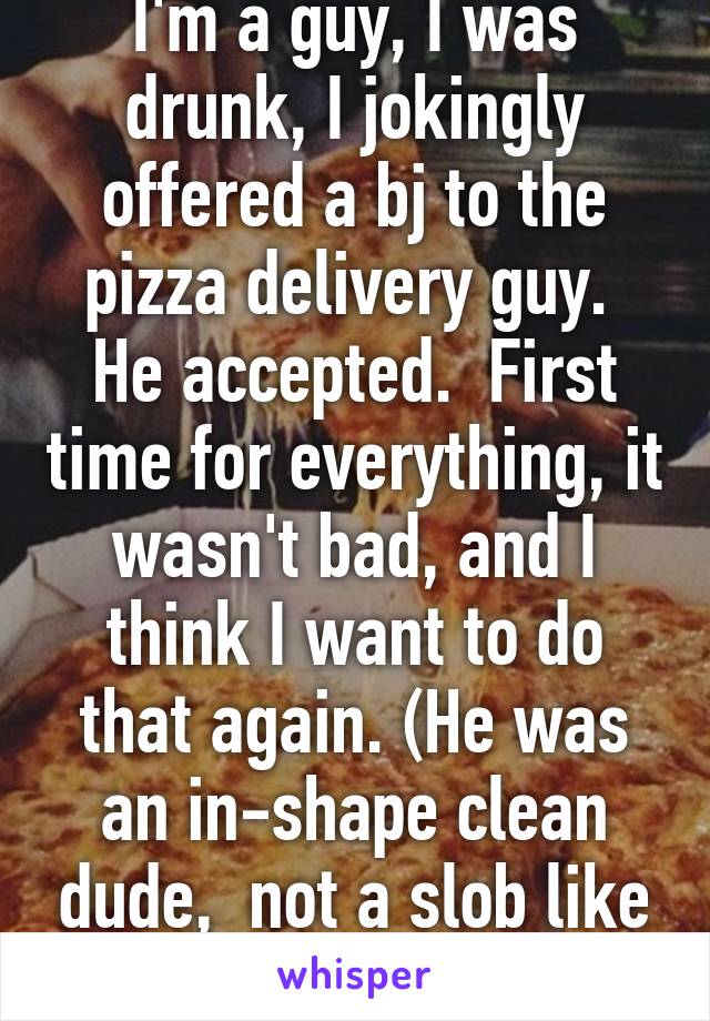 I'm a guy, I was drunk, I jokingly offered a bj to the pizza delivery guy.  He accepted.  First time for everything, it wasn't bad, and I think I want to do that again. (He was an in-shape clean dude,  not a slob like some)