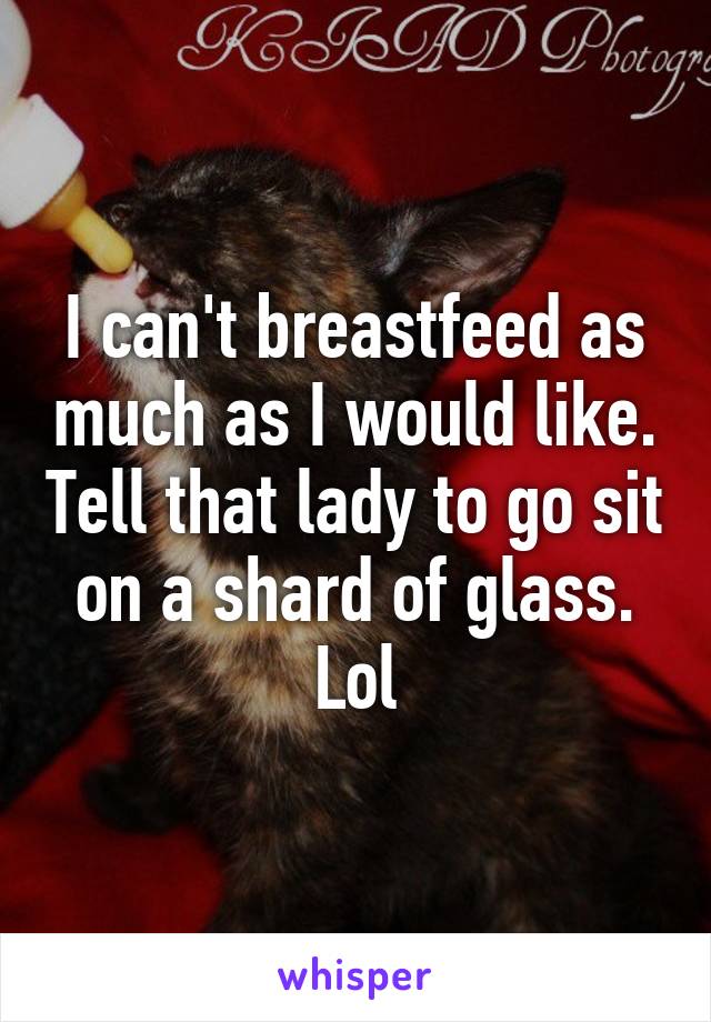 I can't breastfeed as much as I would like. Tell that lady to go sit on a shard of glass. Lol