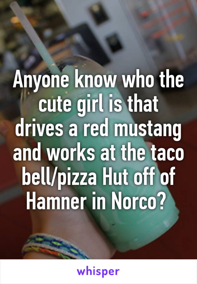 Anyone know who the cute girl is that drives a red mustang and works at the taco bell/pizza Hut off of Hamner in Norco? 