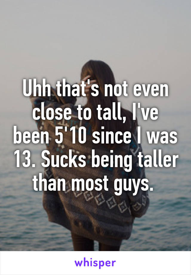 Uhh that's not even close to tall, I've been 5'10 since I was 13. Sucks being taller than most guys. 