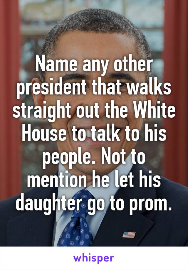 Name any other president that walks straight out the White House to talk to his people. Not to mention he let his daughter go to prom.