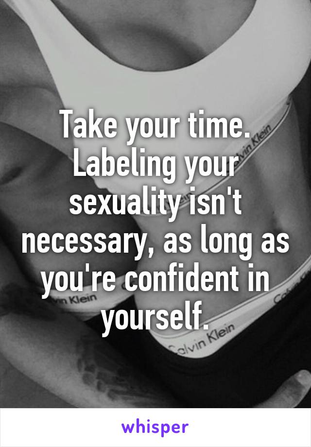 Take your time. Labeling your sexuality isn't necessary, as long as you're confident in yourself.