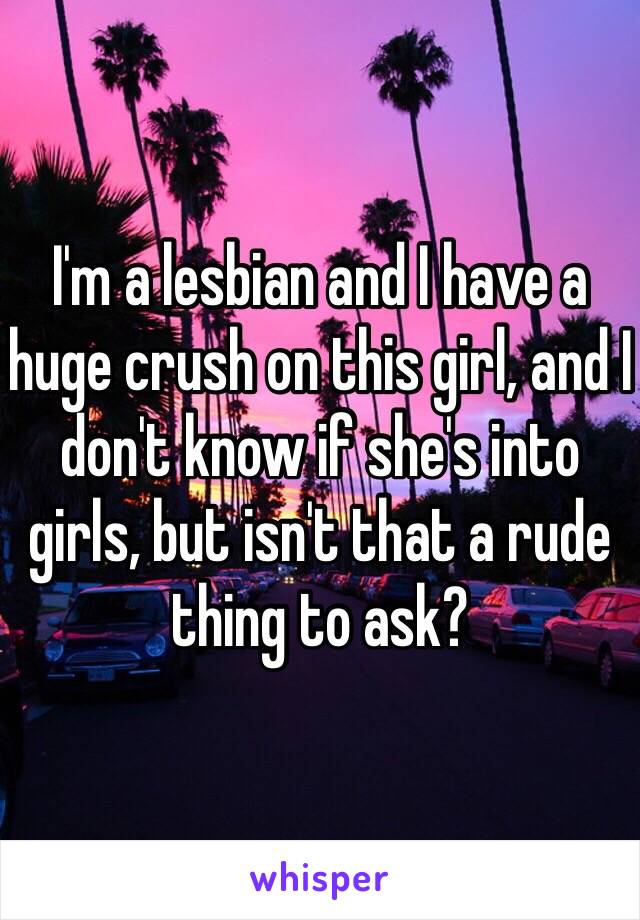 I'm a lesbian and I have a huge crush on this girl, and I don't know if she's into girls, but isn't that a rude thing to ask?