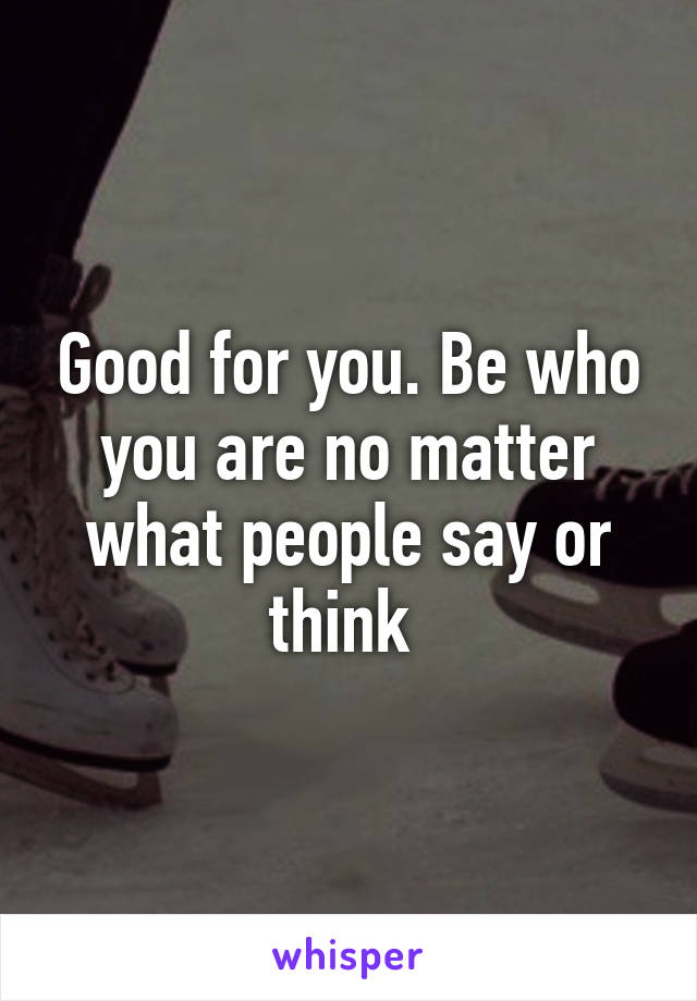 Good for you. Be who you are no matter what people say or think 