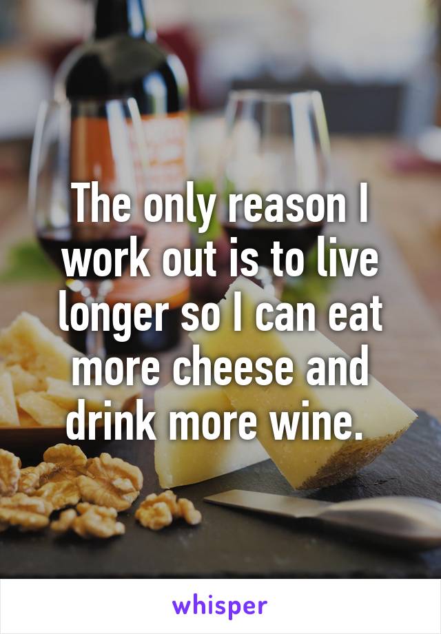 The only reason I work out is to live longer so I can eat more cheese and drink more wine. 