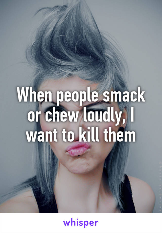 When people smack or chew loudly, I want to kill them