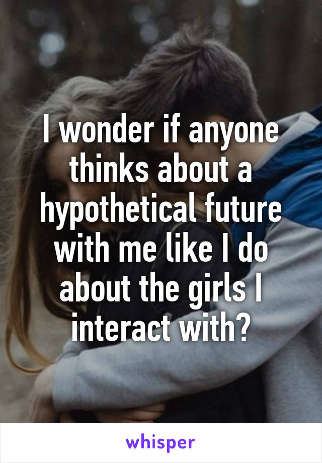 I wonder if anyone thinks about a hypothetical future with me like I do about the girls I interact with?