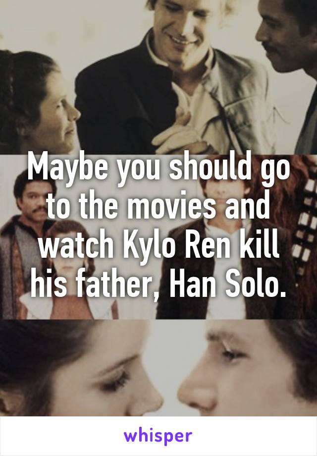 Maybe you should go to the movies and watch Kylo Ren kill his father, Han Solo.