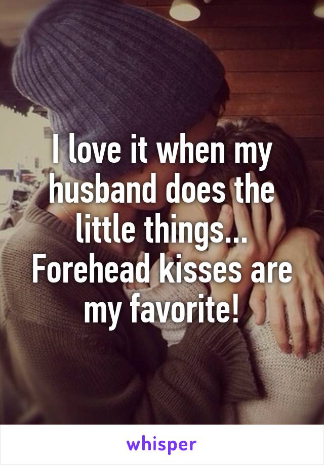 I love it when my husband does the little things...
Forehead kisses are my favorite!