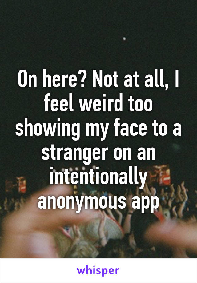 On here? Not at all, I feel weird too showing my face to a stranger on an intentionally anonymous app