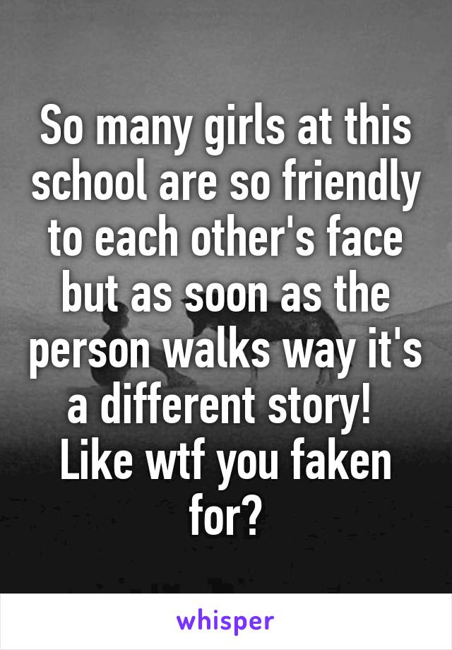 So many girls at this school are so friendly to each other's face but as soon as the person walks way it's a different story! 
Like wtf you faken for😒