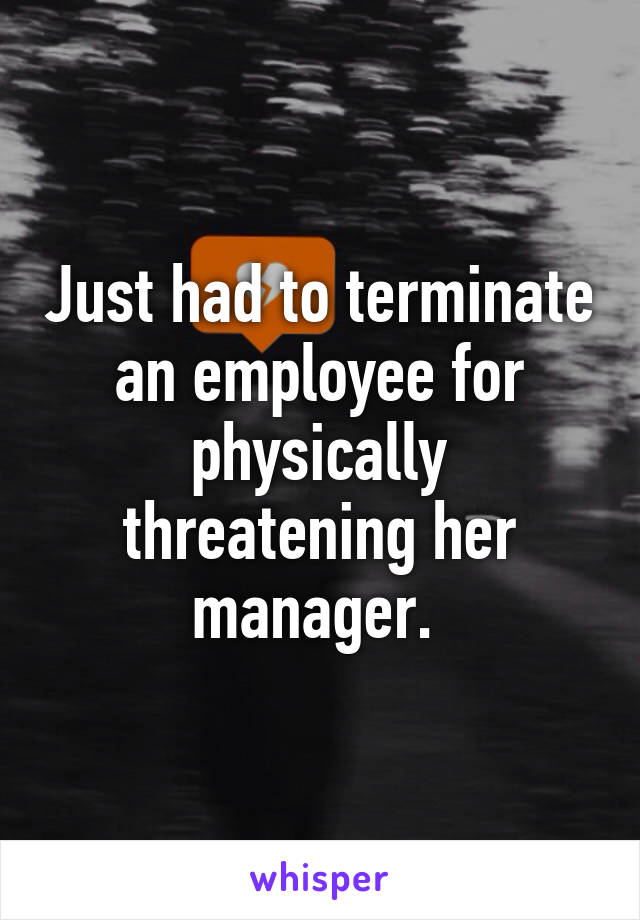 Just had to terminate an employee for physically threatening her manager. 