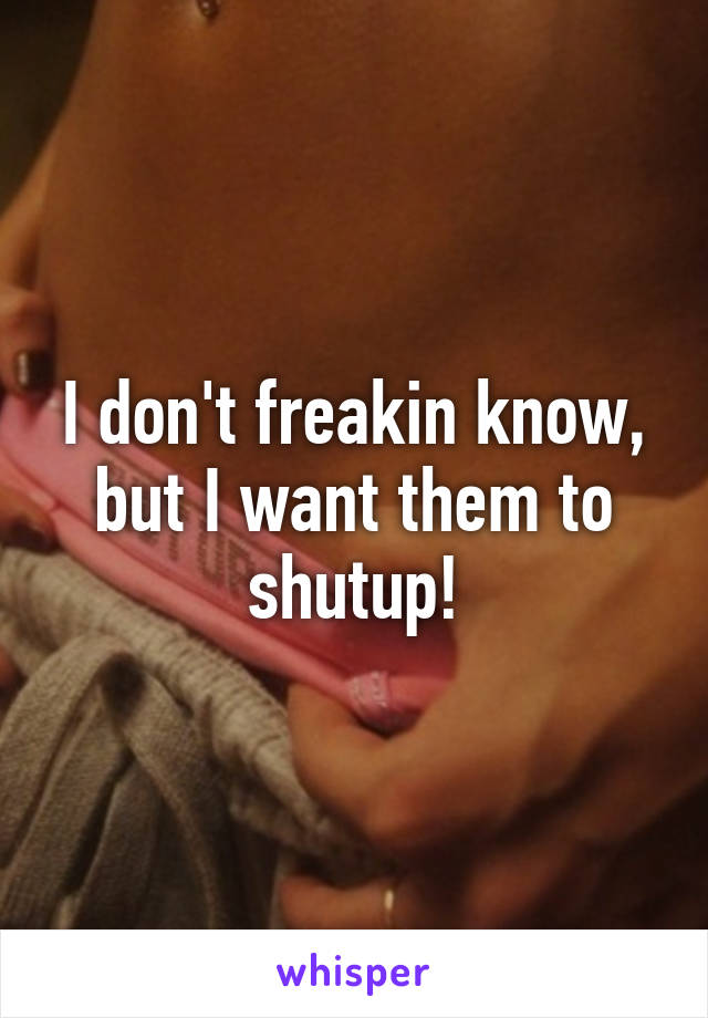 I don't freakin know, but I want them to shutup!