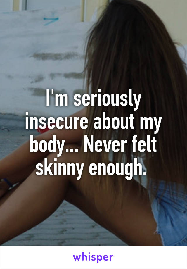 I'm seriously insecure about my body... Never felt skinny enough. 