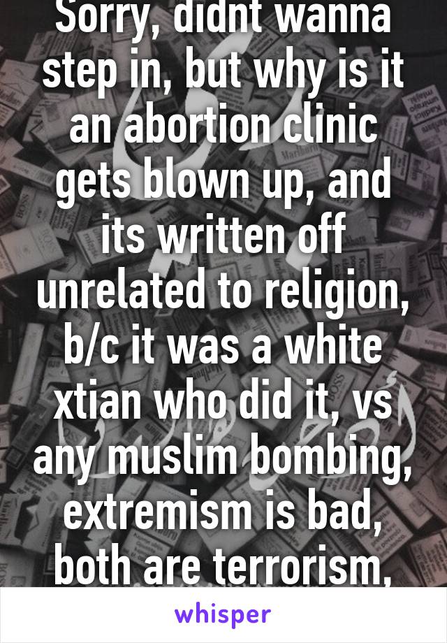 Sorry, didnt wanna step in, but why is it an abortion clinic gets blown up, and its written off unrelated to religion, b/c it was a white xtian who did it, vs any muslim bombing, extremism is bad, both are terrorism, not just one