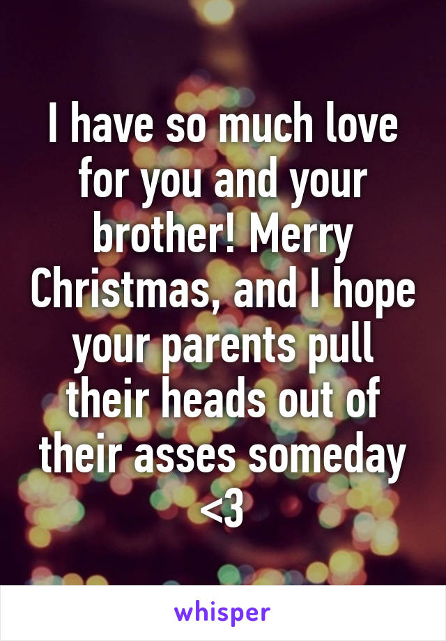 I have so much love for you and your brother! Merry Christmas, and I hope your parents pull their heads out of their asses someday <3