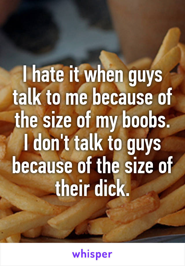 I hate it when guys talk to me because of the size of my boobs. I don't talk to guys because of the size of their dick.