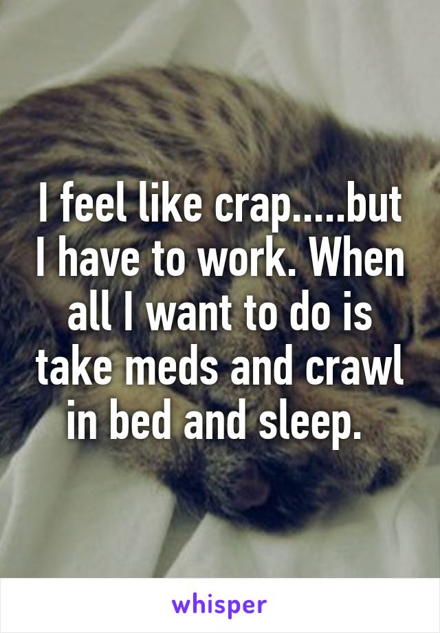 I feel like crap.....but I have to work. When all I want to do is take meds and crawl in bed and sleep. 