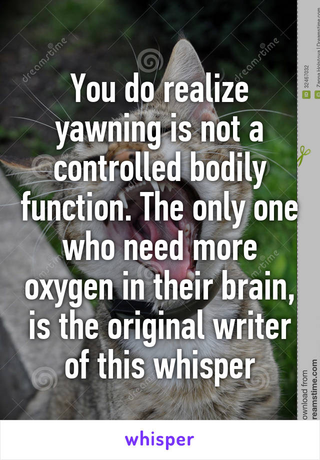 You do realize yawning is not a controlled bodily function. The only one who need more oxygen in their brain, is the original writer of this whisper