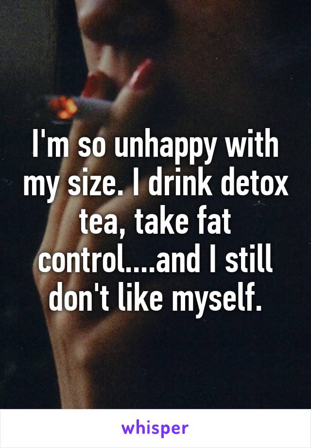 I'm so unhappy with my size. I drink detox tea, take fat control....and I still don't like myself.