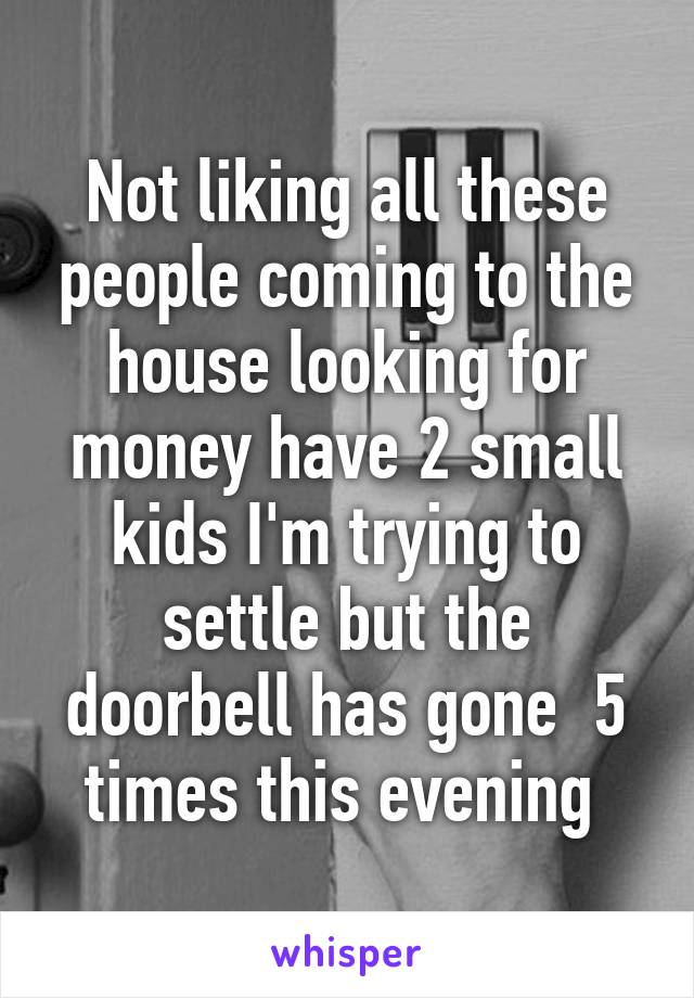 Not liking all these people coming to the house looking for money have 2 small kids I'm trying to settle but the doorbell has gone  5 times this evening 