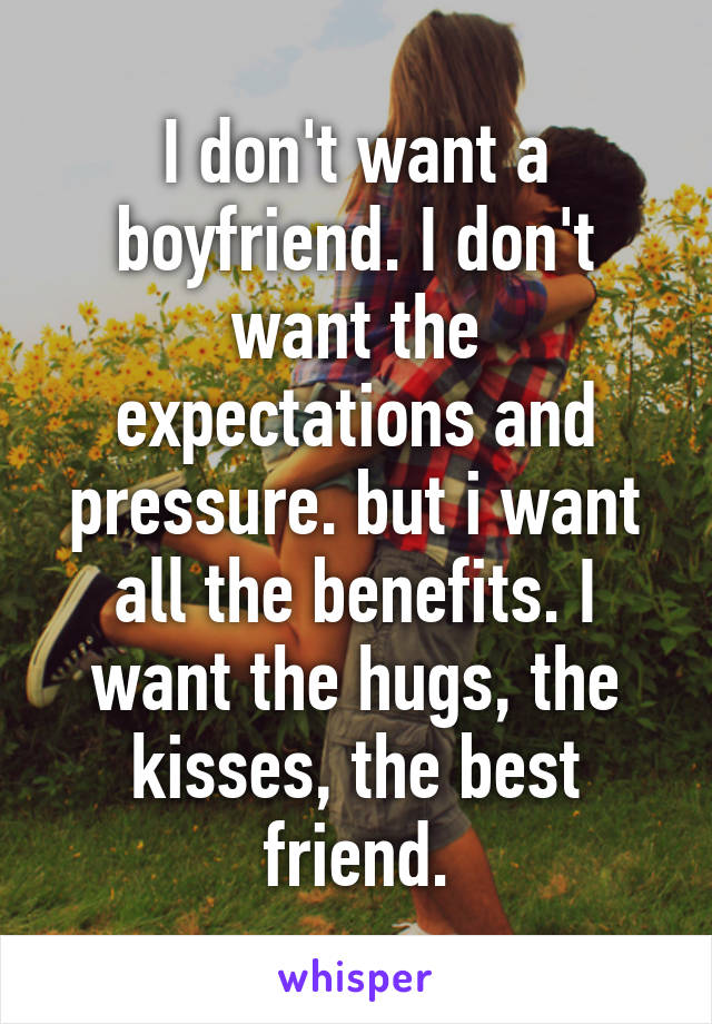 I don't want a boyfriend. I don't want the expectations and pressure. but i want all the benefits. I want the hugs, the kisses, the best friend.