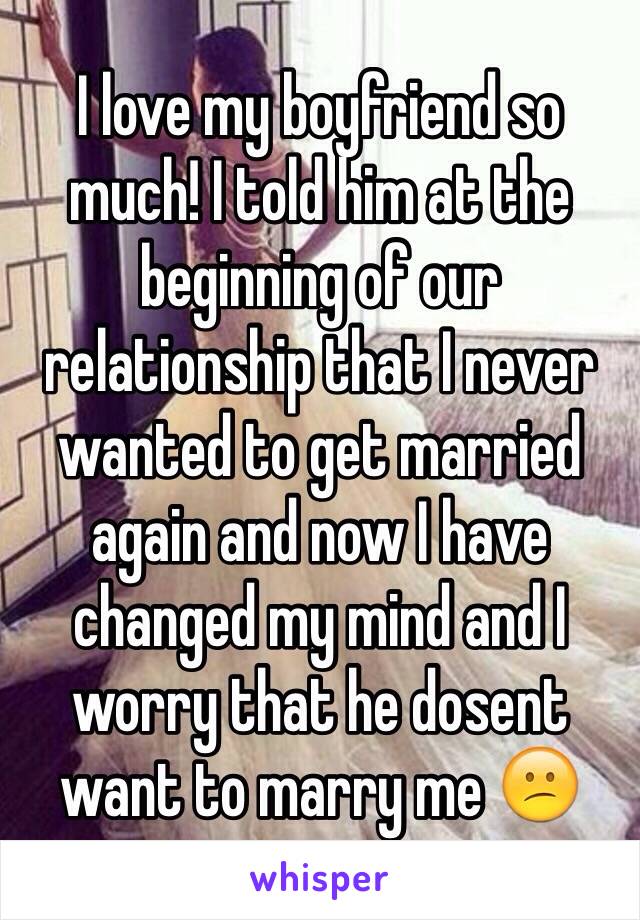 I love my boyfriend so much! I told him at the beginning of our relationship that I never wanted to get married again and now I have changed my mind and I worry that he dosent want to marry me 😕