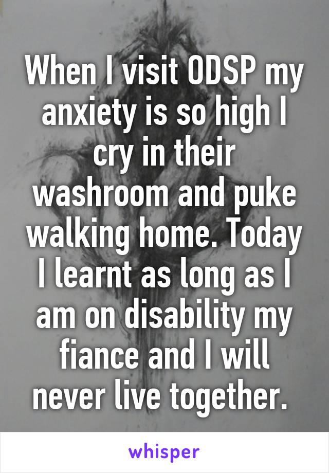 When I visit ODSP my anxiety is so high I cry in their washroom and puke walking home. Today I learnt as long as I am on disability my fiance and I will never live together. 