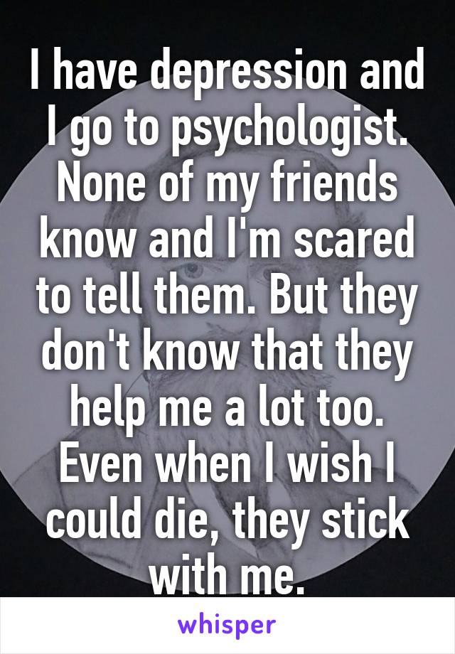 I have depression and I go to psychologist. None of my friends know and I'm scared to tell them. But they don't know that they help me a lot too. Even when I wish I could die, they stick with me.