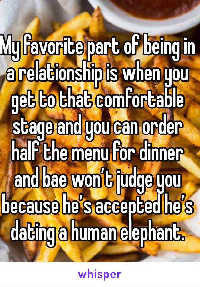 My favorite part of being in a relationship is when you get to that comfortable stage and you can order half the menu for dinner and bae won’t judge you because he’s accepted he’s dating a human elephant.