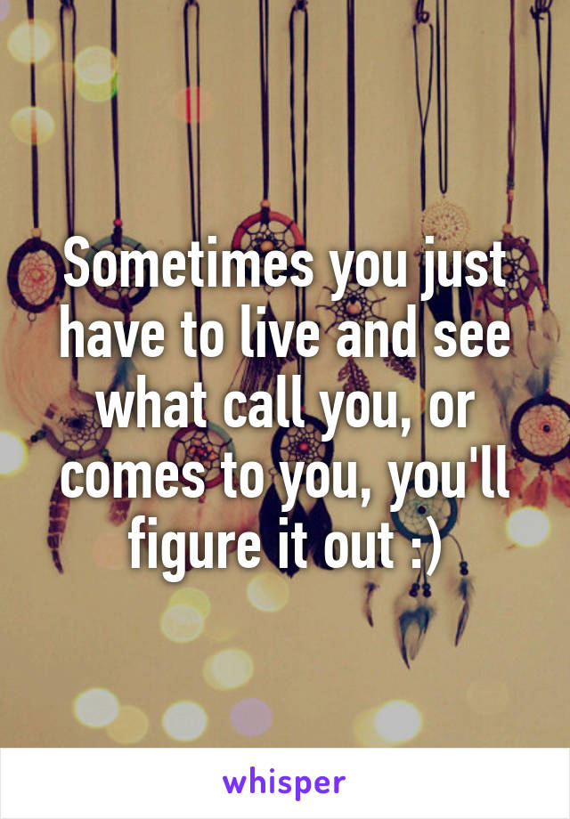 Sometimes you just have to live and see what call you, or comes to you, you'll figure it out :)