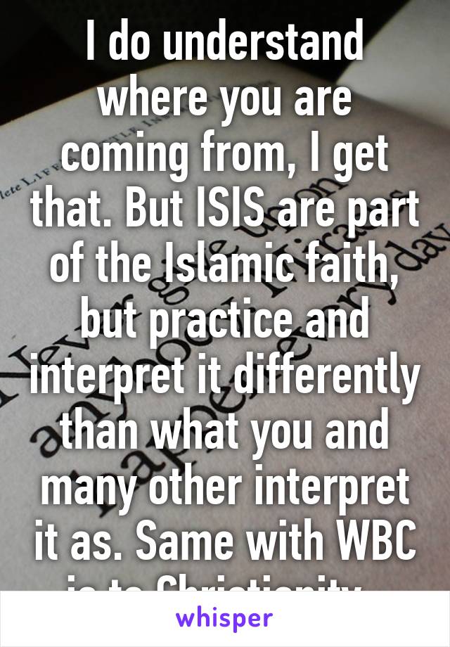 I do understand where you are coming from, I get that. But ISIS are part of the Islamic faith, but practice and interpret it differently than what you and many other interpret it as. Same with WBC is to Christianity. 