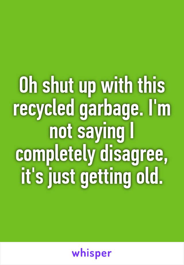 Oh shut up with this recycled garbage. I'm not saying I completely disagree, it's just getting old.