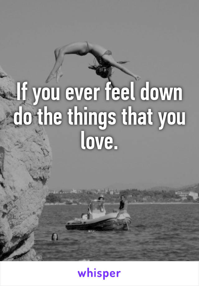 If you ever feel down do the things that you love.

