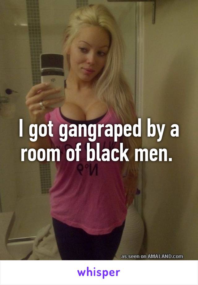 I got gangraped by a room of black men. 