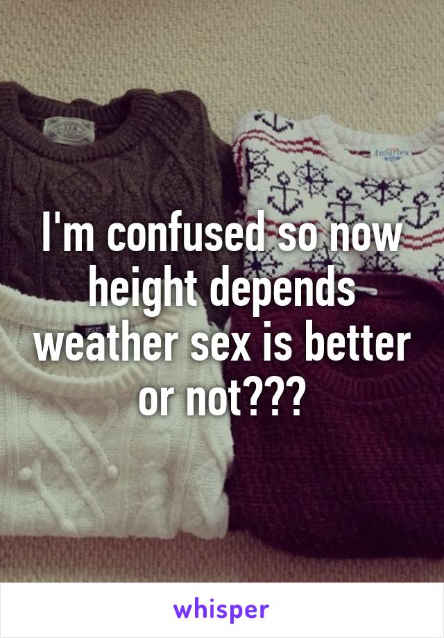 I'm confused so now height depends weather sex is better or not???