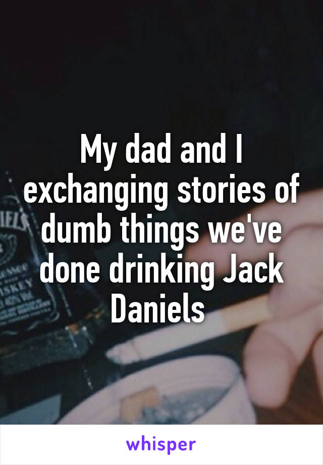 My dad and I exchanging stories of dumb things we've done drinking Jack Daniels 