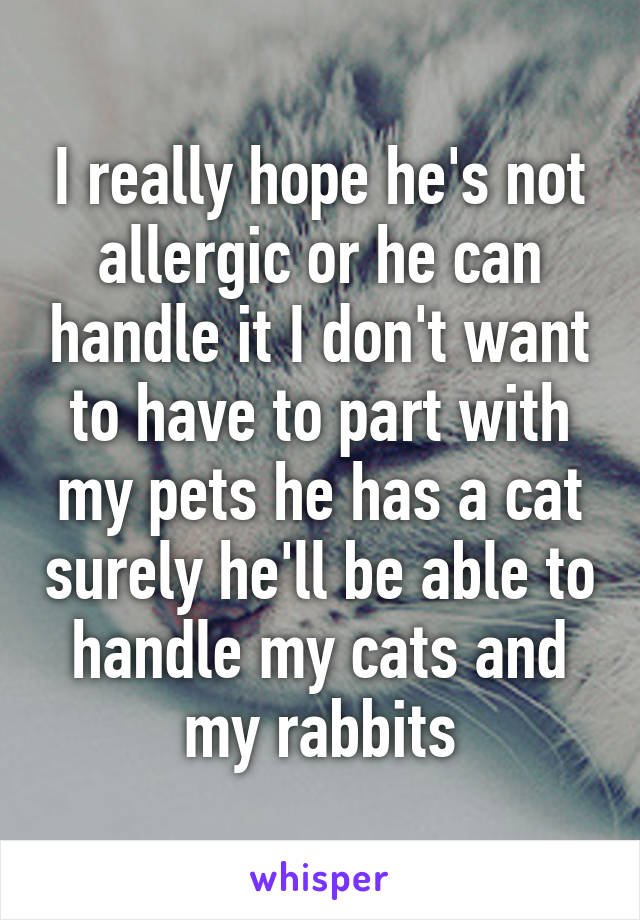 I really hope he's not allergic or he can handle it I don't want to have to part with my pets he has a cat surely he'll be able to handle my cats and my rabbits