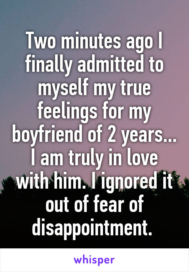 Two minutes ago I finally admitted to myself my true feelings for my boyfriend of 2 years... I am truly in love with him. I ignored it out of fear of disappointment. 