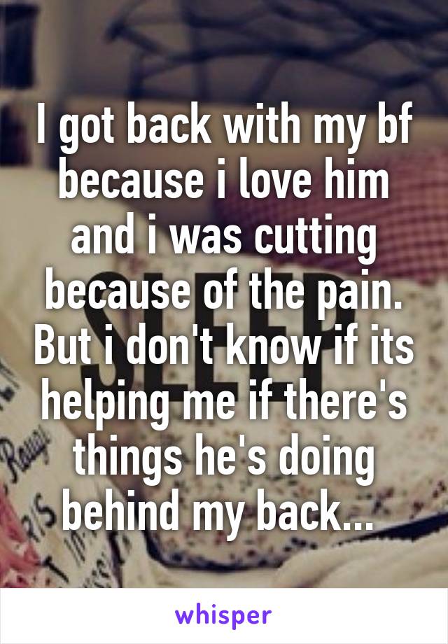 I got back with my bf because i love him and i was cutting because of the pain. But i don't know if its helping me if there's things he's doing behind my back... 