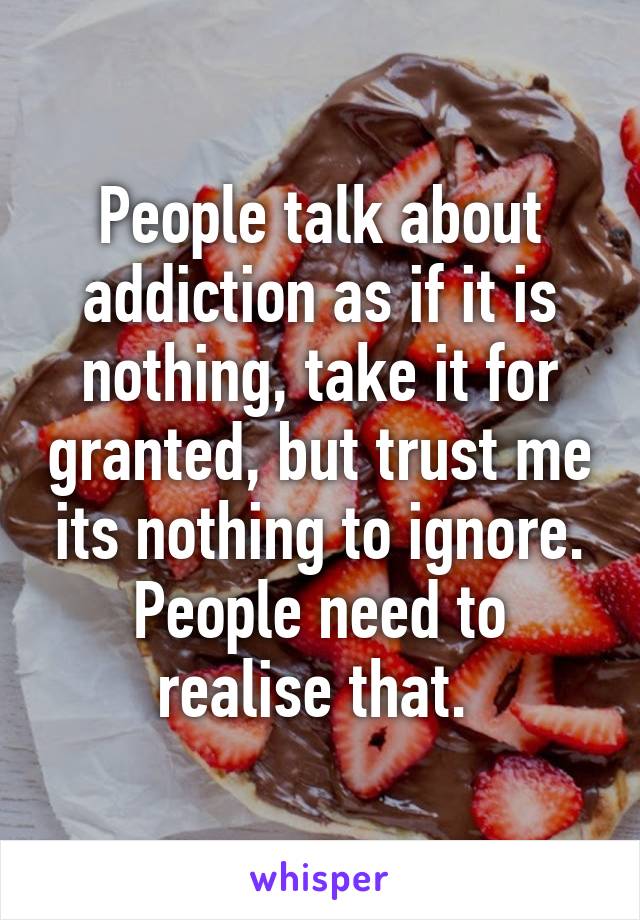 People talk about addiction as if it is nothing, take it for granted, but trust me its nothing to ignore. People need to realise that. 