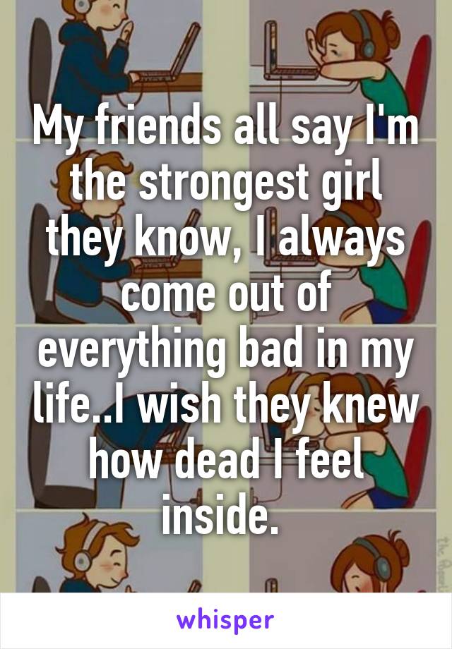 My friends all say I'm the strongest girl they know, I always come out of everything bad in my life..I wish they knew how dead I feel inside. 