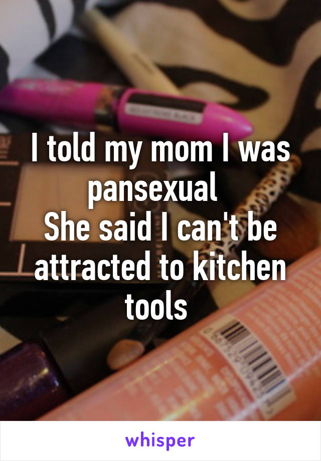 I told my mom I was pansexual  
She said I can't be attracted to kitchen tools 