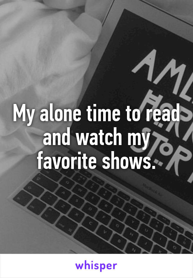 My alone time to read and watch my favorite shows.