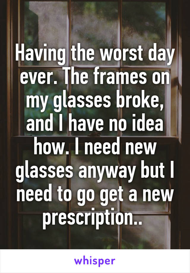 Having the worst day ever. The frames on my glasses broke, and I have no idea how. I need new glasses anyway but I need to go get a new prescription.. 