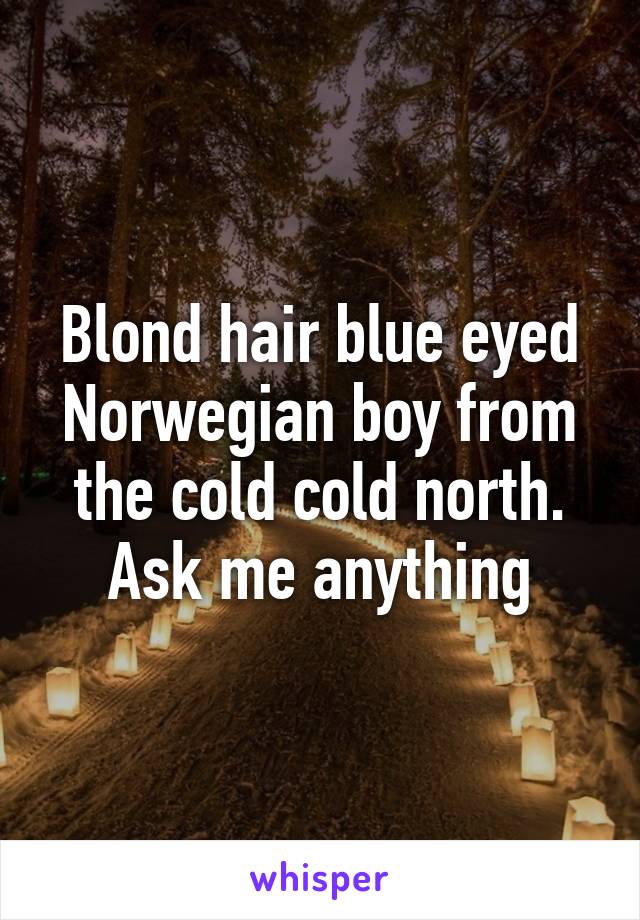 Blond hair blue eyed Norwegian boy from the cold cold north. Ask me anything