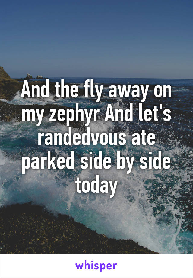 And the fly away on my zephyr And let's randedvous ate parked side by side today