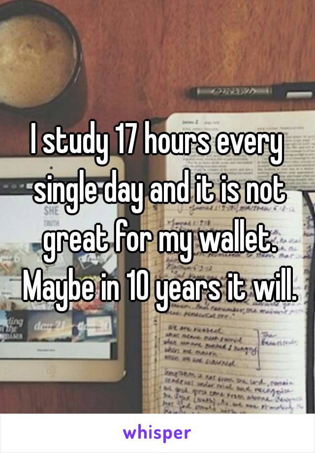 I study 17 hours every single day and it is not great for my wallet. Maybe in 10 years it will.